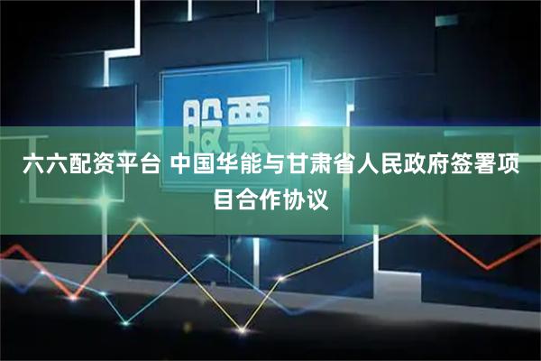 六六配资平台 中国华能与甘肃省人民政府签署项目合作协议