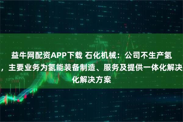 益牛网配资APP下载 石化机械：公司不生产氢能源，主要业务为氢能装备制造、服务及提供一体化解决方案