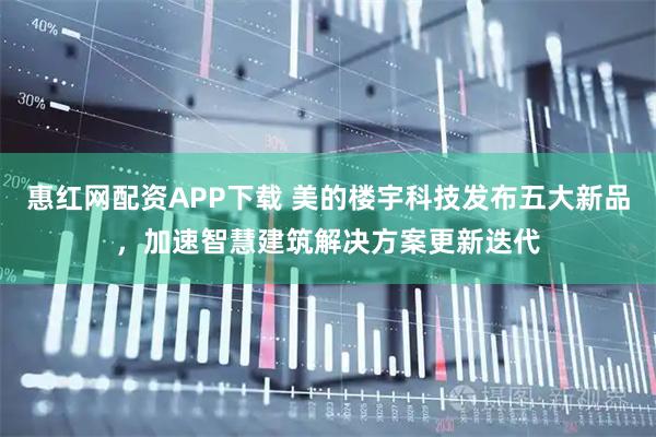 惠红网配资APP下载 美的楼宇科技发布五大新品，加速智慧建筑解决方案更新迭代