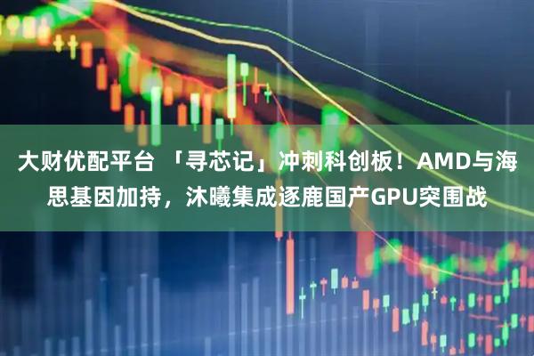 大财优配平台 「寻芯记」冲刺科创板！AMD与海思基因加持，沐曦集成逐鹿国产GPU突围战
