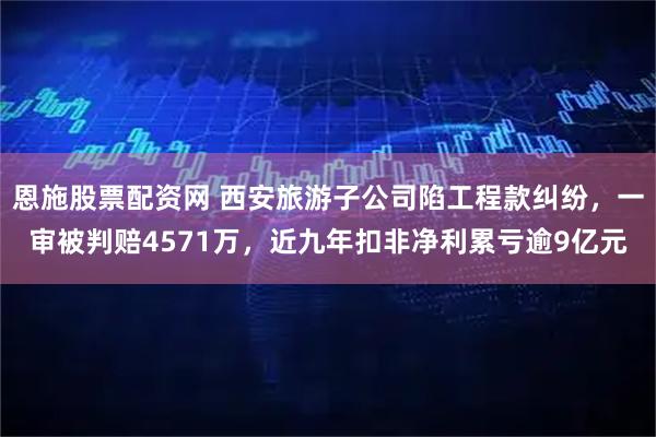 恩施股票配资网 西安旅游子公司陷工程款纠纷，一审被判赔4571万，近九年扣非净利累亏逾9亿元