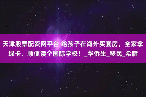天津股票配资网平台 给孩子在海外买套房，全家拿绿卡、顺便读个国际学校！_华侨生_移民_希腊