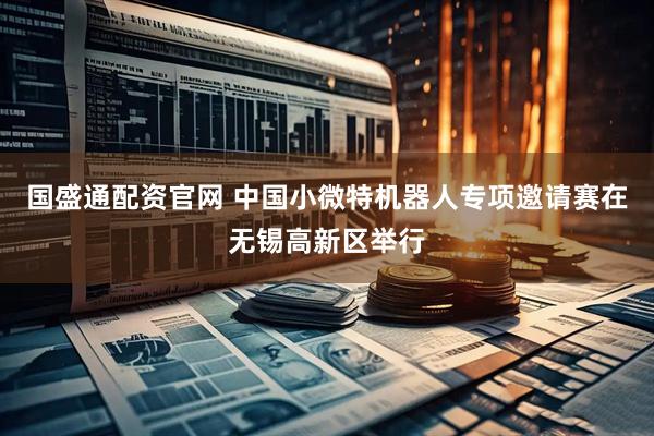 国盛通配资官网 中国小微特机器人专项邀请赛在无锡高新区举行