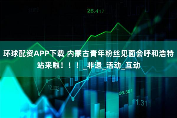 环球配资APP下载 内蒙古青年粉丝见面会呼和浩特站来啦！！！_非遗_活动_互动