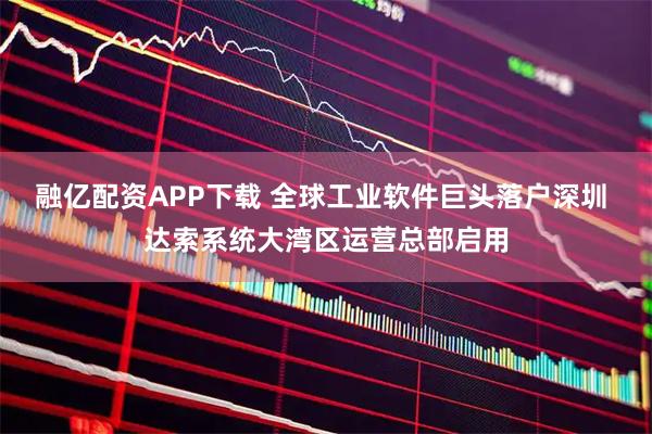 融亿配资APP下载 全球工业软件巨头落户深圳 达索系统大湾区运营总部启用