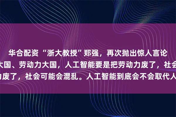 华合配资 “浙大教授”郑强，再次抛出惊人言论！他说：“中国是人口大国、劳动力大国，人工智能要是把劳动力废了，社会可能会混乱。人工智能到底会不会取代人类的劳动力？”