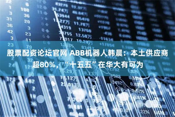 股票配资论坛官网 ABB机器人韩晨：本土供应商超80%，“十五五”在华大有可为
