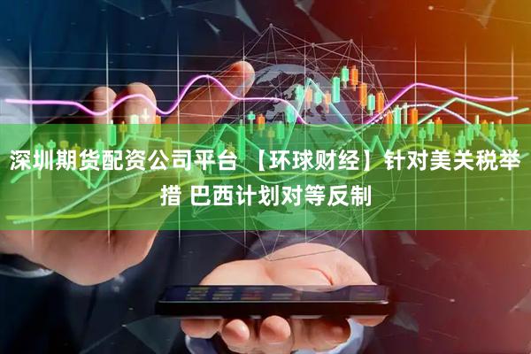 深圳期货配资公司平台 【环球财经】针对美关税举措 巴西计划对等反制