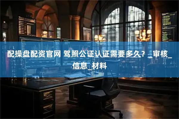 配操盘配资官网 驾照公证认证需要多久？_审核_信息_材料