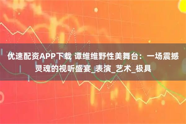 优速配资APP下载 谭维维野性美舞台：一场震撼灵魂的视听盛宴_表演_艺术_极具