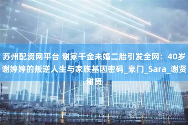 苏州配资网平台 谢家千金未婚二胎引发全网：40岁谢婷婷的叛逆人生与家族基因密码_豪门_Sara_谢贤