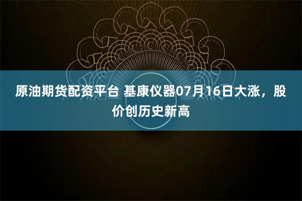 原油期货配资平台 基康仪器07月16日大涨，股价创历史新高