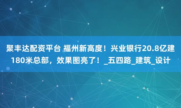 聚丰达配资平台 福州新高度！兴业银行20.8亿建180米总部，效果图亮了！_五四路_建筑_设计