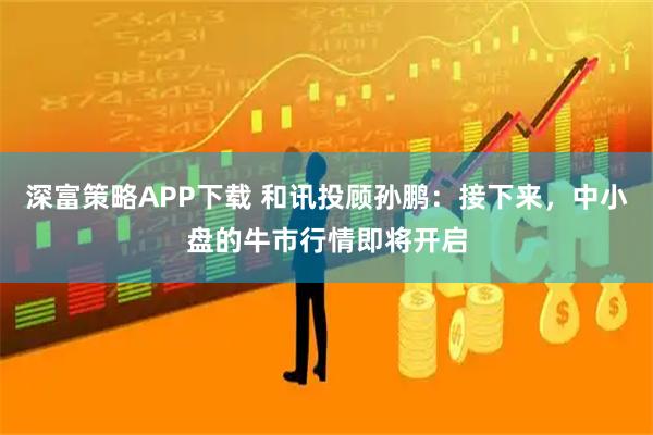 深富策略APP下载 和讯投顾孙鹏:接下来,中小盘的牛市行情即将开启