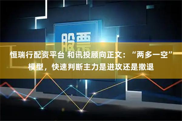 恒瑞行配资平台 和讯投顾向正文:“两多一空”模型,快速判断主力是进攻还是撤退
