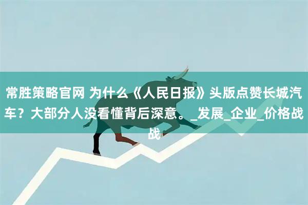 常胜策略官网 为什么《人民日报》头版点赞长城汽车?大部分人没看懂背后深意。_发展_企业_价格战