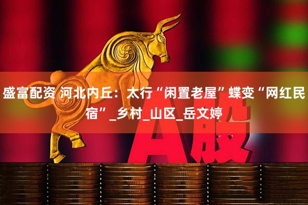 盛富配资 河北内丘：太行“闲置老屋”蝶变“网红民宿”_乡村_山区_岳文婷