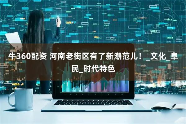 牛360配资 河南老街区有了新潮范儿!_文化_阜民_时代特色