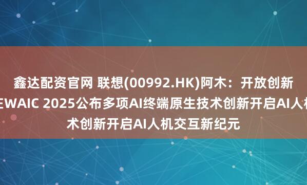 鑫达配资官网 联想(00992.HK)阿木:开放创新,联想阿木在WAIC 2025公布多项AI终端原生技术创新开启AI人机交互新纪元