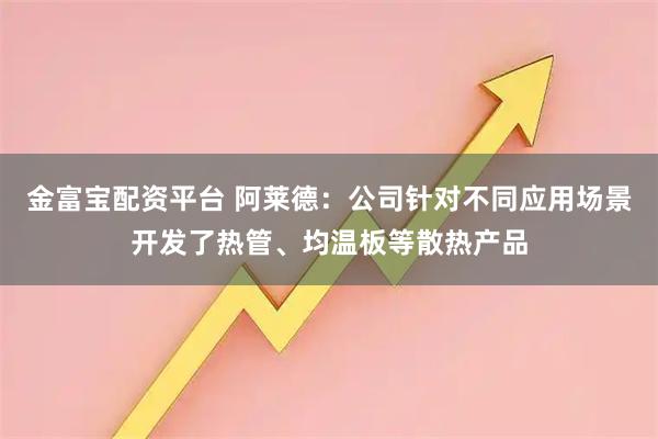 金富宝配资平台 阿莱德：公司针对不同应用场景开发了热管、均温板等散热产品