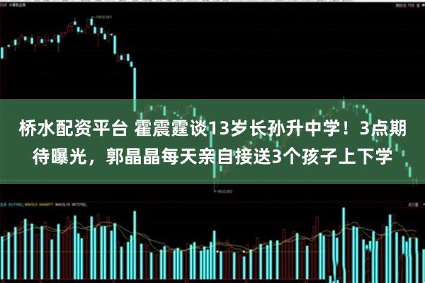 桥水配资平台 霍震霆谈13岁长孙升中学!3点期待曝光,郭晶晶每天亲自接送3个孩子上下学