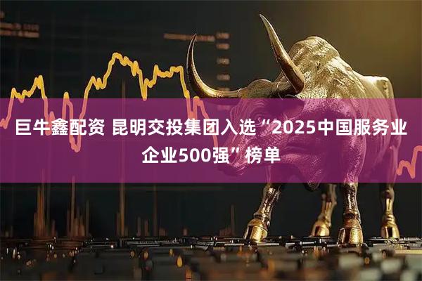 巨牛鑫配资 昆明交投集团入选“2025中国服务业企业500强”榜单