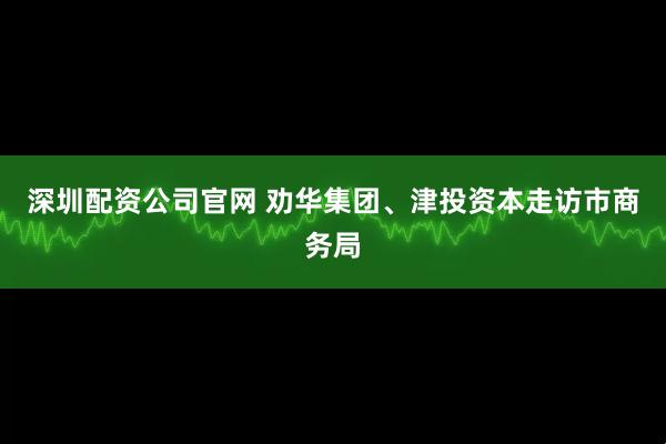 深圳配资公司官网 劝华集团、津投资本走访市商务局