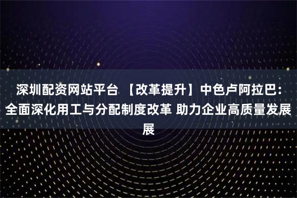 深圳配资网站平台 【改革提升】中色卢阿拉巴:全面深化用工与分配制度改革 助力企业高质量发展