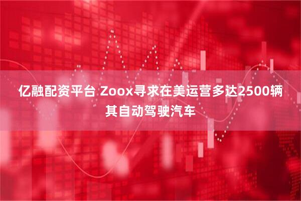 亿融配资平台 Zoox寻求在美运营多达2500辆其自动驾驶汽车