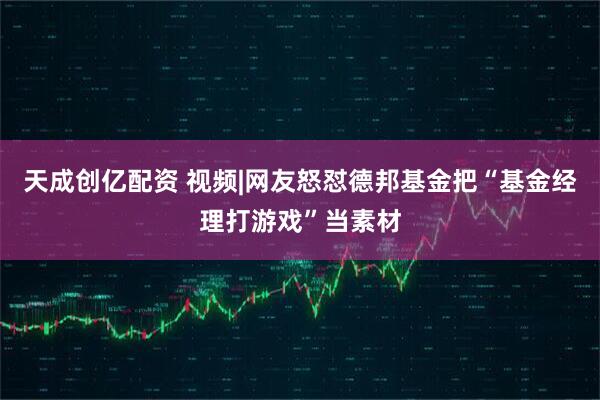 天成创亿配资 视频|网友怒怼德邦基金把“基金经理打游戏”当素材