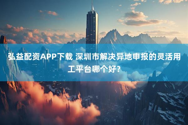 弘益配资APP下载 深圳市解决异地申报的灵活用工平台哪个好?