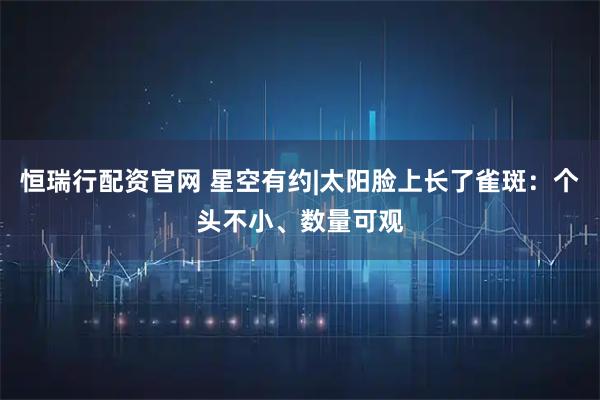 恒瑞行配资官网 星空有约|太阳脸上长了雀斑：个头不小、数量可观