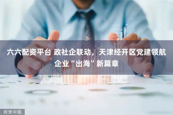 六六配资平台 政社企联动，天津经开区党建领航企业“出海”新篇章