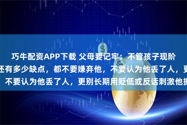 巧牛配资APP下载 父母要记牢:不管孩子现阶段有多叛逆、多平庸、还有多少缺点,都不要嫌弃他,不要认为他丢了人,更别长期用贬低或反话刺激他振作