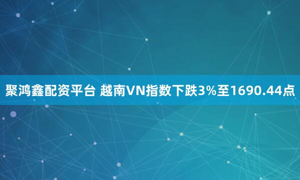 聚鸿鑫配资平台 越南VN指数下跌3%至1690.44点