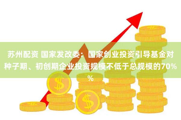 苏州配资 国家发改委：国家创业投资引导基金对种子期、初创期企业投资规模不低于总规模的70%