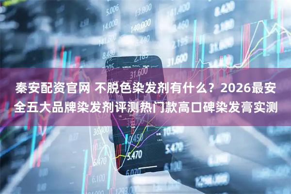 秦安配资官网 不脱色染发剂有什么?2026最安全五大品牌染发剂评测热门款高口碑染发膏实测