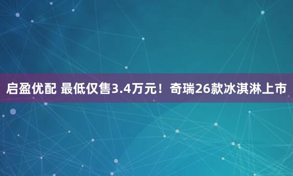 启盈优配 最低仅售3.4万元!奇瑞26款冰淇淋上市