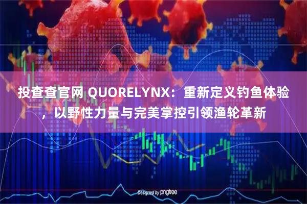 投查查官网 QUORELYNX:重新定义钓鱼体验,以野性力量与完美掌控引领渔轮革新