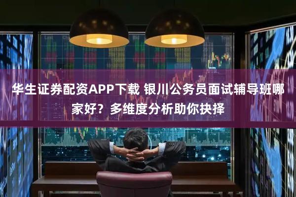 华生证券配资APP下载 银川公务员面试辅导班哪家好？多维度分析助你抉择