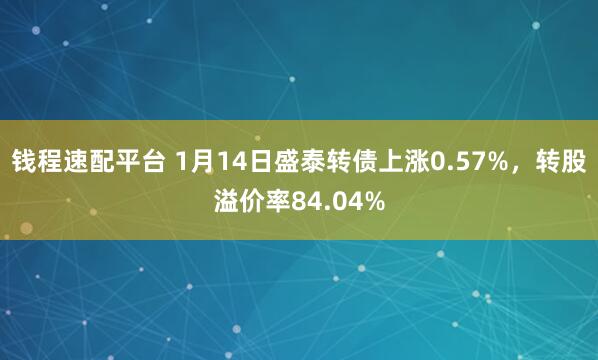 钱程速配平台 1月14日盛泰转债上涨0.57%，转股溢价率84.04%