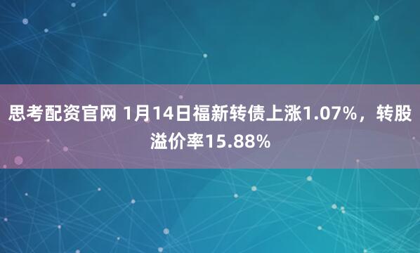 思考配资官网 1月14日福新转债上涨1.07%，转股溢价率15.88%